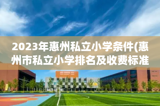 2023年惠州私立小学条件(惠州市私立小学排名及收费标准)
