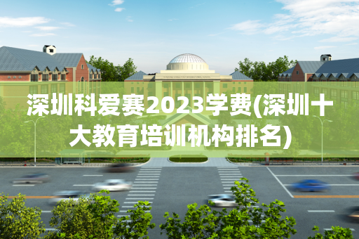 深圳科爱赛2023学费(深圳十大教育培训机构排名)