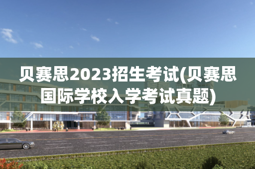 贝赛思2023招生考试(贝赛思国际学校入学考试真题)