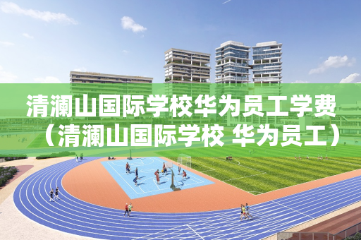 清澜山国际学校华为员工学费（清澜山国际学校 华为员工）