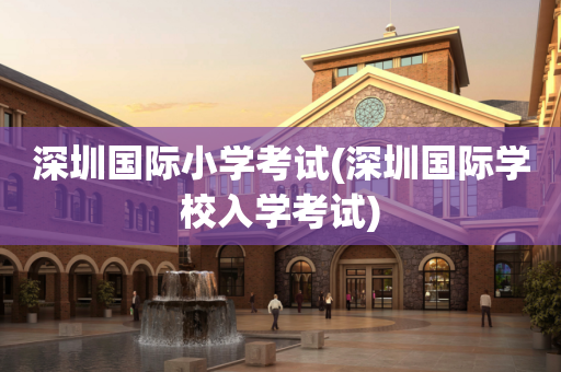 深圳国际小学考试(深圳国际学校入学考试)