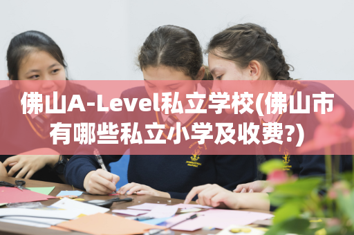 佛山A-Level私立学校(佛山市有哪些私立小学及收费?)