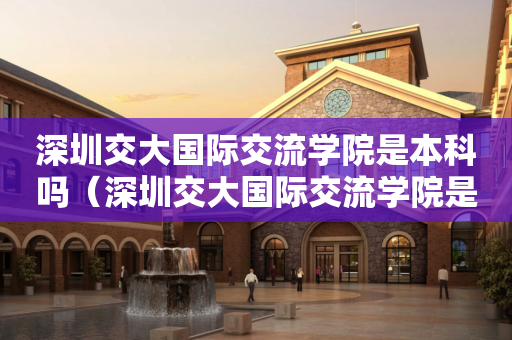 深圳交大国际交流学院是本科吗（深圳交大国际交流学院是本科吗还是专科）