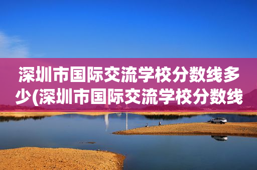 深圳市国际交流学校分数线多少(深圳市国际交流学校分数线多少分能上)