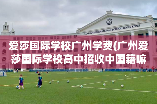 爱莎国际学校广州学费(广州爱莎国际学校高中招收中国籍嘛)