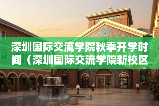 深圳国际交流学院秋季开学时间（深圳国际交流学院新校区效果图）