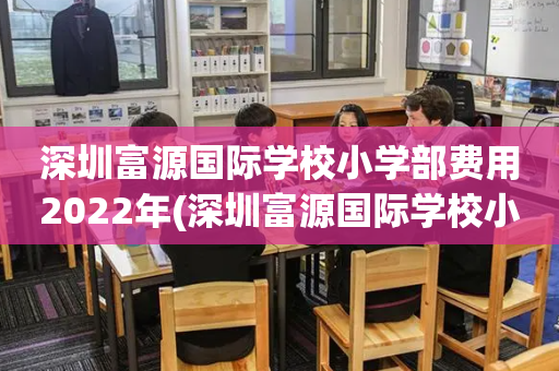 深圳富源国际学校小学部费用2022年(深圳富源国际学校小学部费用2022年多少)
