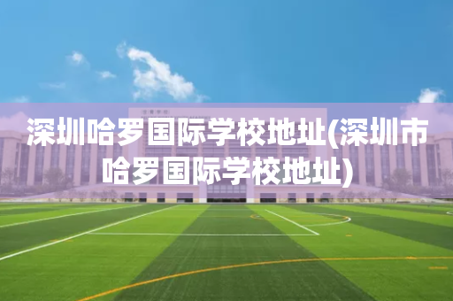 深圳哈罗国际学校地址(深圳市哈罗国际学校地址)