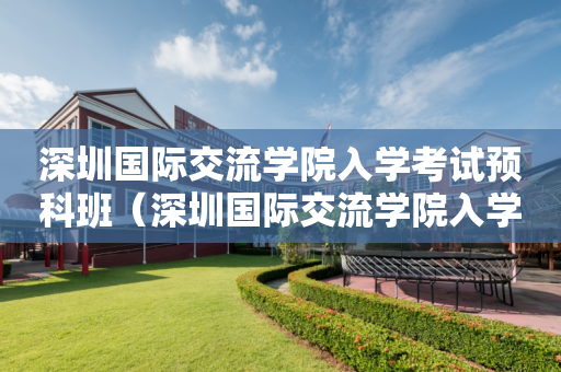 深圳国际交流学院入学考试预科班（深圳国际交流学院入学考试预科班要求）