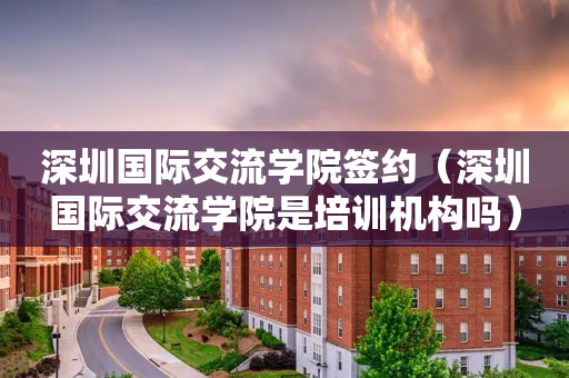 深圳国际交流学院签约（深圳国际交流学院是培训机构吗）
