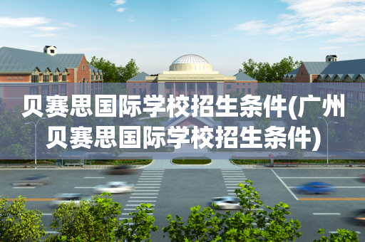 贝赛思国际学校招生条件(广州贝赛思国际学校招生条件)