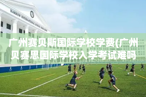 广州赛贝斯国际学校学费(广州贝赛思国际学校入学考试难吗)