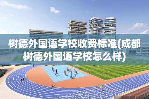 树德外国语学校收费标准(成都树德外国语学校怎么样)