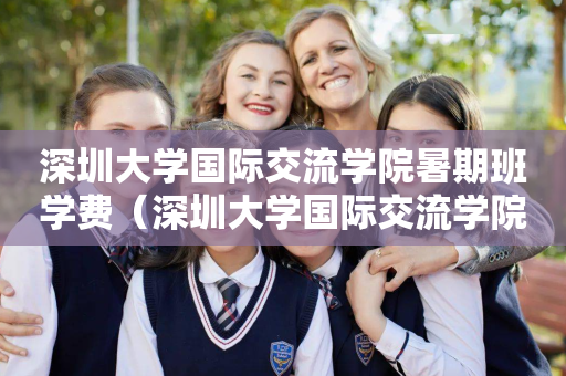 深圳大学国际交流学院暑期班学费（深圳大学国际交流学院国际班）