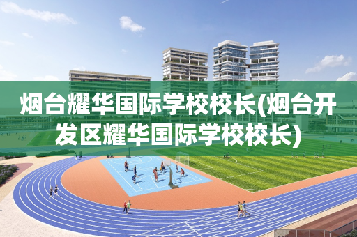 烟台耀华国际学校校长(烟台开发区耀华国际学校校长)