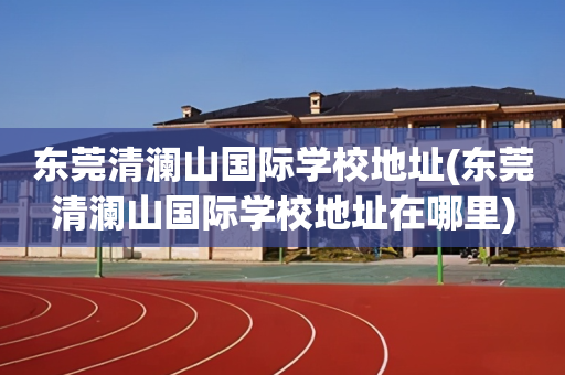 东莞清澜山国际学校地址(东莞清澜山国际学校地址在哪里)