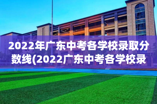 2022年广东中考各学校录取分数线(2022广东中考各学校录取分数线是多少)