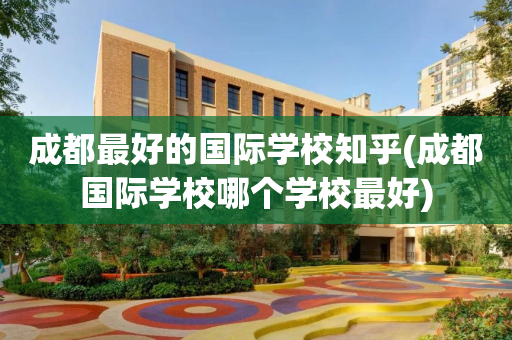 成都最好的国际学校知乎(成都国际学校哪个学校最好)