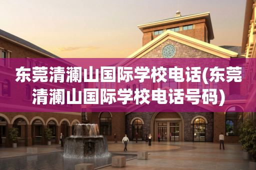 东莞清澜山国际学校电话(东莞清澜山国际学校电话号码)