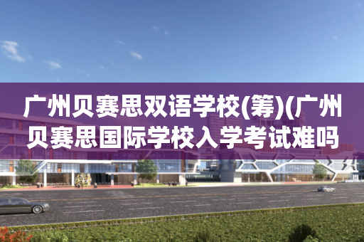 广州贝赛思双语学校(筹)(广州贝赛思国际学校入学考试难吗)