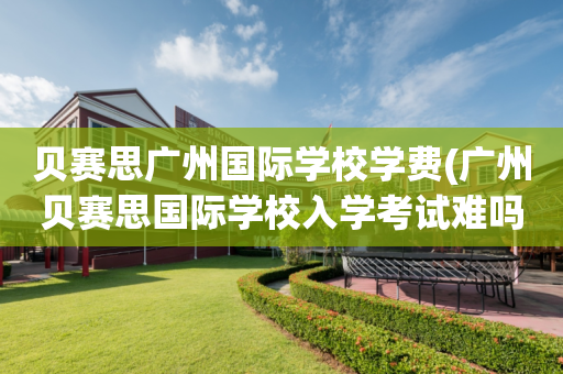 贝赛思广州国际学校学费(广州贝赛思国际学校入学考试难吗)
