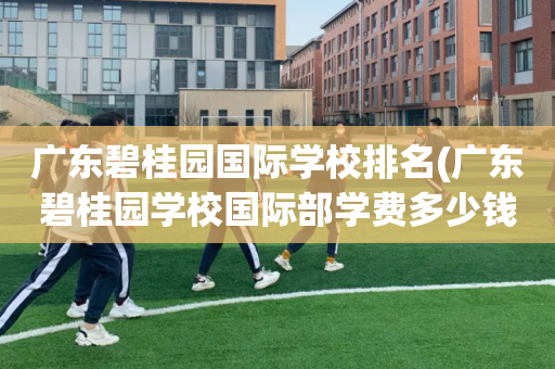 广东碧桂园国际学校排名(广东碧桂园学校国际部学费多少钱)