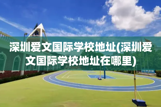 深圳爱文国际学校地址(深圳爱文国际学校地址在哪里)