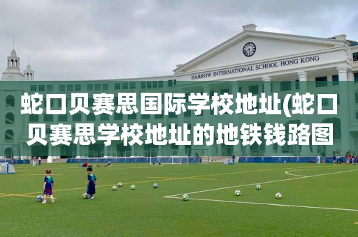 蛇口贝赛思国际学校地址(蛇口贝赛思学校地址的地铁钱路图)