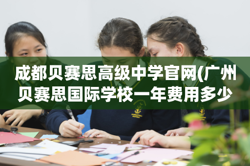 成都贝赛思高级中学官网(广州贝赛思国际学校一年费用多少)