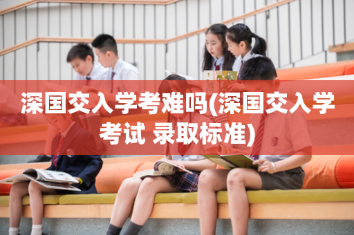 深国交入学考难吗(深国交入学考试 录取标准)