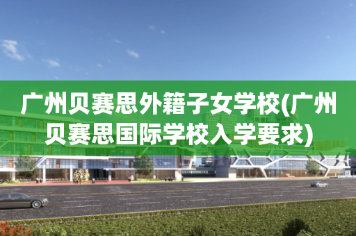 广州贝赛思外籍子女学校(广州贝赛思国际学校入学要求)