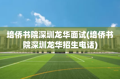 培侨书院深圳龙华面试(培侨书院深圳龙华招生电话)