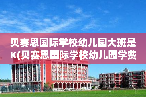 贝赛思国际学校幼儿园大班是K(贝赛思国际学校幼儿园学费多少一年)