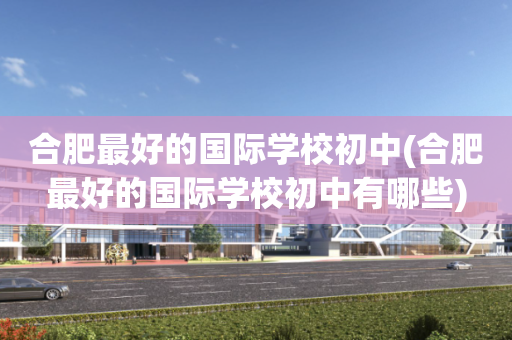 合肥最好的国际学校初中(合肥最好的国际学校初中有哪些)