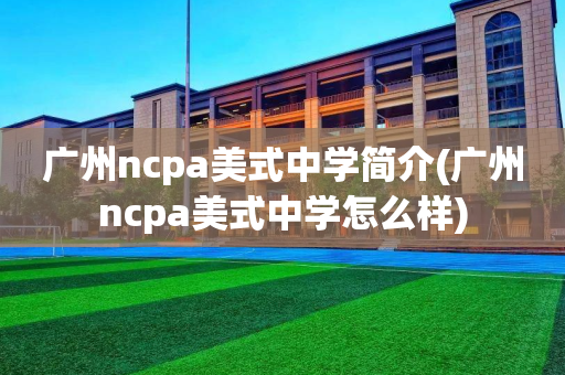 广州ncpa美式中学简介(广州ncpa美式中学怎么样)