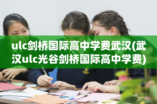 ulc剑桥国际高中学费武汉(武汉ulc光谷剑桥国际高中学费)