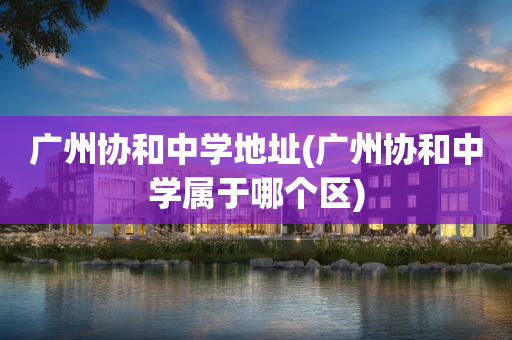 广州协和中学地址(广州协和中学属于哪个区)