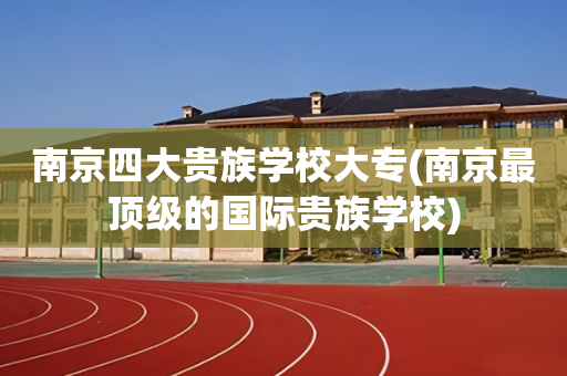 南京四大贵族学校大专(南京最顶级的国际贵族学校)
