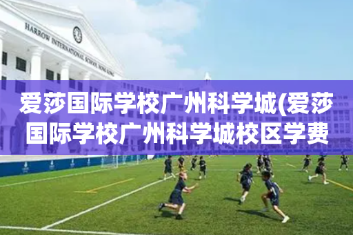 爱莎国际学校广州科学城(爱莎国际学校广州科学城校区学费)
