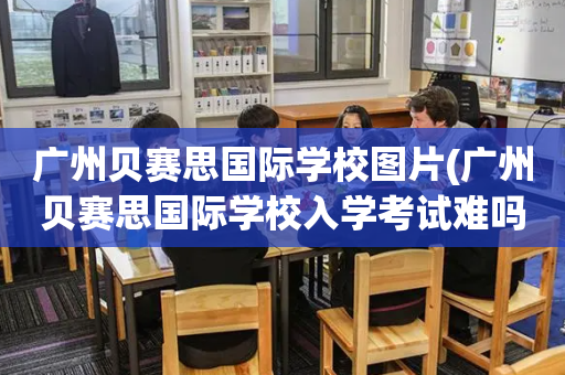 广州贝赛思国际学校图片(广州贝赛思国际学校入学考试难吗)