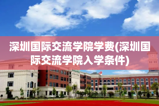 深圳国际交流学院学费(深圳国际交流学院入学条件)