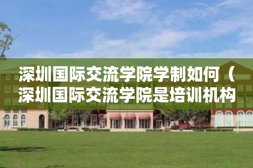 深圳国际交流学院学制如何（深圳国际交流学院是培训机构吗）