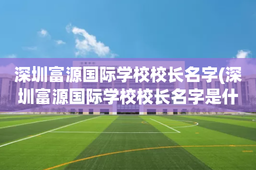 深圳富源国际学校校长名字(深圳富源国际学校校长名字是什么)