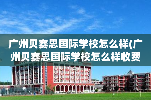 广州贝赛思国际学校怎么样(广州贝赛思国际学校怎么样收费)