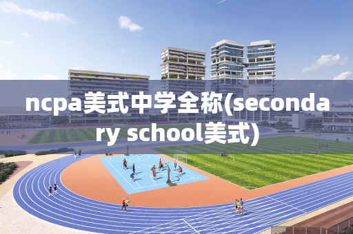 ncpa美式中学全称(secondary school美式)