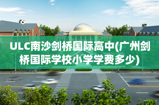 ULC南沙剑桥国际高中(广州剑桥国际学校小学学费多少)