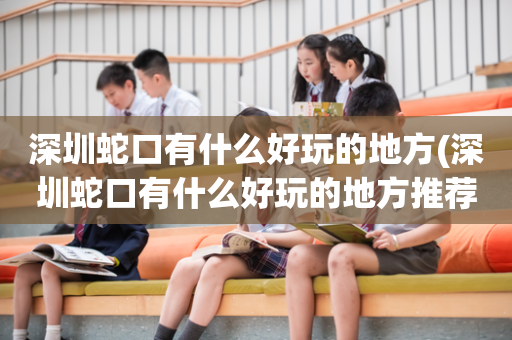 深圳蛇口有什么好玩的地方(深圳蛇口有什么好玩的地方推荐一下)
