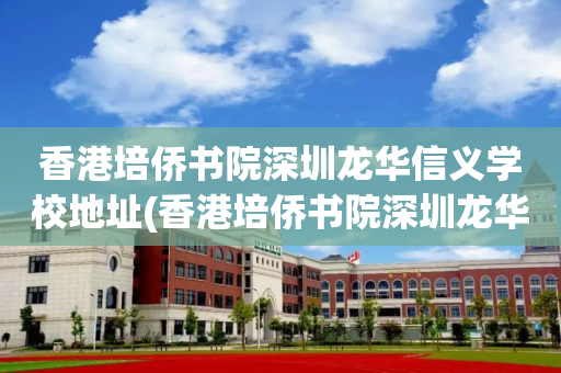 香港培侨书院深圳龙华信义学校地址(香港培侨书院深圳龙华信义学校在哪里)