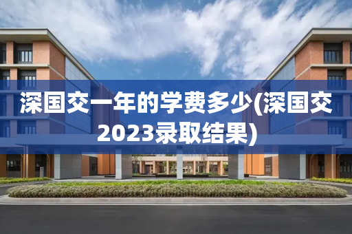 深国交一年的学费多少(深国交2023录取结果)