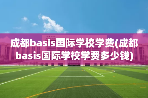 成都basis国际学校学费(成都basis国际学校学费多少钱)
